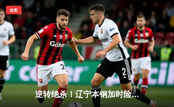 逆转绝杀！辽宁本钢加时险胜广东东莞大益，赵继伟33分导演惊天翻盘