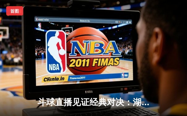 斗球直播见证经典对决：湖人加时险胜凯尔特人 詹姆斯关键三分锁定胜局