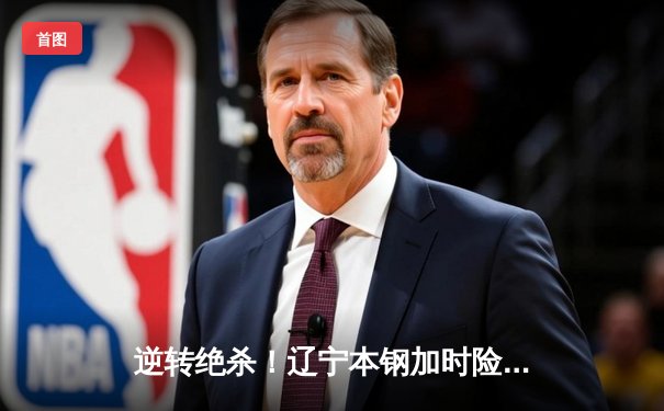 逆转绝杀！辽宁本钢加时险胜广东东莞大益，赵继伟33分创赛季新高