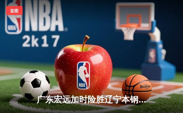 广东宏远加时险胜辽宁本钢，CBA半决赛上演史诗级对决