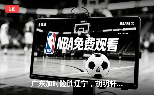 广东加时险胜辽宁，胡明轩33分创生涯新高，赵继伟空砍28+15