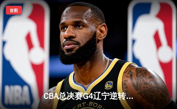 CBA总决赛G4辽宁逆转广东夺赛点 郭艾伦33+7张镇麟关键三分定乾坤