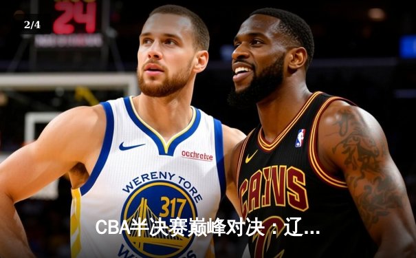 CBA半决赛巅峰对决：辽宁逆转广东晋级总决赛，郭艾伦末节19分封神 - 2